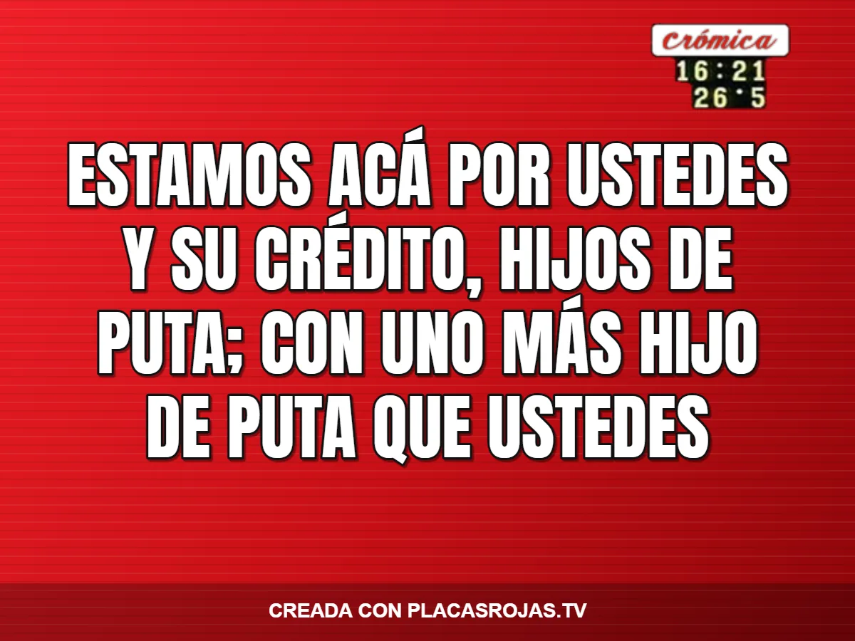 ESTAMOS ACÁ POR USTEDES Y SU CRÉDITO, HIJOS DE PUTA; CON UNO MÁS HIJO DE PUTA QUE USTEDES